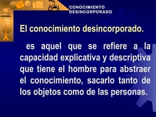 CONOCIMIENTO  DESINCORPORADO El conocimiento desincorporado. es aquel que se refiere a la capacidad explicativa y descriptiva que tiene el hombre para abstraer el conocimiento, sacarlo tanto de los objetos como de las personas. 