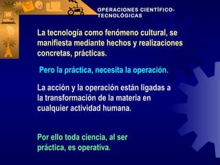 OPERACIONES CIENTÍFICO-TECNOLÓGICAS Pero la práctica, necesita la operación.  La acción y la operación están ligadas a la transformación de la materia en cualquier actividad humana. Por ello toda ciencia, al ser práctica, es operativa. La tecnología como fenómeno cultural, se manifiesta mediante hechos y realizaciones concretas, prácticas. 