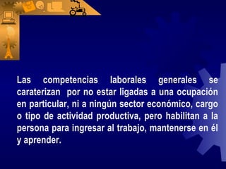 Las competencias laborales generales se caraterizan  por no estar ligadas a una ocupación en particular, ni a ningún sector económico, cargo o tipo de actividad productiva, pero habilitan a la persona para ingresar al trabajo, mantenerse en él y aprender. 