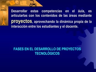 Desarrollar estas competencias en el áula, es articularlas con los contenidos de las áreas mediante  proyectos , aprovechando la dinámica propia de la interacción entre los estudiantes y el docente. FASES EN EL DESARROLLO DE PROYECTOS TECNOLÓGICOS 