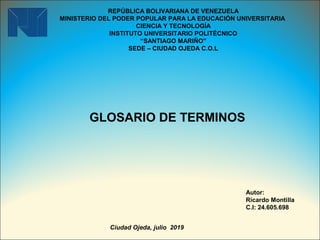 REPÚBLICA BOLIVARIANA DE VENEZUELA
MINISTERIO DEL PODER POPULAR PARA LA EDUCACIÓN UNIVERSITARIA
CIENCIA Y TECNOLOGÍA
INSTITUTO UNIVERSITARIO POLITÉCNICO
“SANTIAGO MARIÑO”
SEDE – CIUDAD OJEDA C.O.L
 
GLOSARIO DE TERMINOS
Autor:
Ricardo Montilla
C.I: 24.605.698
Ciudad Ojeda, julio 2019
 