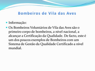Bombeiros de Vila das AvesInformação:Os Bombeiros Voluntários de Vila das Aves são o primeiro corpo de bombeiros, a nível nacional, a alcançar a Certificação da Qualidade. De facto, este é um dos poucos exemplos de Bombeiros com um Sistema de Gestão da Qualidade Certificado a nível mundial.