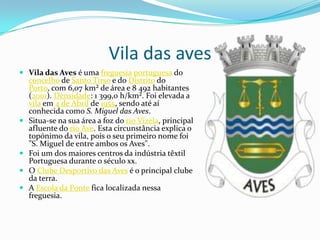 Vila das avesVila das Aves é uma freguesiaportuguesa do concelho de Santo Tirso e do Distrito do Porto, com 6,07 km² de área e 8 492 habitantes (2001). Densidade: 1 399,0 h/km². Foi elevada a vila em 4 de Abril de 1955, sendo até aí conhecida como S. Miguel das Aves.Situa-se na sua área a foz do rio Vizela, principal afluente do rio Ave. Esta circunstância explica o topónimo da vila, pois o seu primeiro nome foi "S. Miguel de entre ambos os Aves".Foi um dos maiores centros da indústria têxtil Portuguesa durante o século xx.O Clube Desportivo das Aves é o principal clube da terra.A Escola da Ponte fica localizada nessa freguesia.