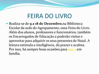 FEIRA DO LIVRORealiza-se de 9 a 18 de Dezembro,na Biblioteca Escolar da sede do Agrupamento, uma Feira do Livro. Além dos alunos, professores e funcionários, também os Encarregados de Educação a poderão visitar e aproveitar para adquirir os seus presentes de Natal. A leitura estimula a inteligência, dá prazer e acalma.Por isso, há sempre boas ocasiões para Ler + em família.