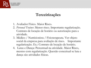 Terceirizações 1. Avaliador Físico. Maior Risco. 2. Personal Trainer . Menor risco. Importante regularização. Contrato de locação de horário ou autorização para a atividade. 3. Médico / Nutricionista / Fisioterapeuta. Ver objeto social da empresa para avaliação de risco.  Importante regularização. Ex.: Contrato de locação de horário. 4.  Lutas e Dança: Percentual na atividade. Maior Risco, mesmo com regularização. Questão conceitual se luta e dança são atividades físicas.  