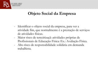 Objeto Social da Empresa - Identificar o objeto social da empresa, para ver a atividade fim, que normalmente é a prestação de serviços de atividades físicas. Maior risco de terceirizaçã: atividades próprias de Profissionais de Educação Física: Ex.: Avaliação Física. Alto risco de responsabilidade solidária em demanda trabalhista. 