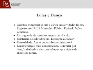 Lutas e Dança Questão conceitual se luta e dança são atividades físicas. Registro no CREF? Ministério Público Federal. Ações Coletivas. Risco grande de reconhecimento de vínculo. Existência de subordinação. Desconta as faltas? Pessoalidade. Aluno pode substituir instrutor? Recomendação mais conservadora. Contratar por hora/trabalhada e dar comissão por quantidade de alunos na turma. 