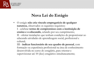 Nova Lei do Estágio O estágio  não cria vínculo empregatício de qualquer natureza , observados os seguintes requisitos:  I - celebrar  termo de compromisso com a instituição de ensino e o educando , zelando por seu cumprimento; II - ofertar instalações que tenham condições de proporcionar ao educando atividades de aprendizagem social, profissional e cultural; III -  indicar funcionário de seu quadro de pessoal , com formação ou experiência profissional na área de conhecimento desenvolvida no curso do estagiário, para orientar e supervisionar até 10 (dez) estagiários simultaneamente; 