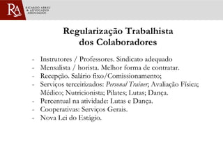 Regularização Trabalhista dos Colaboradores - Instrutores / Professores. Sindicato adequado Mensalista / horista. Melhor forma de contratar. Recepção. Salário fixo/Comissionamento; Serviços terceirizados:  Personal Trainer ; Avaliação Física; Médico; Nutricionista; Pilates; Lutas; Dança. Percentual na atividade: Lutas e Dança. Cooperativas: Serviços Gerais. Nova Lei do Estágio. 