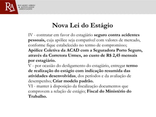 Nova Lei do Estágio IV - contratar em favor do estagiário  seguro contra acidentes pessoais,  cuja apólice seja compatível com valores de mercado, conforme fique estabelecido no termo de compromisso;  Apólice Coletiva da ACAD com a Seguradora Porto Seguro, através da Corretora Urmes, ao custo de R$ 2,45 mensais por estagiário. V - por ocasião do desligamento do estagiário, entregar  termo de realização do estágio com indicação resumida das atividades desenvolvidas , dos períodos e da avaliação de desempenho;  Criar modelo padrão.   VI - manter à disposição da fiscalização documentos que comprovem a relação de estágio;  Fiscal do Ministério do Trabalho.  