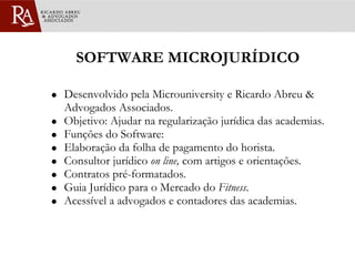 SOFTWARE MICROJURÍDICO Desenvolvido pela Microuniversity e Ricardo Abreu & Advogados Associados. Objetivo: Ajudar na regularização jurídica das academias. Funções do Software: Elaboração da folha de pagamento do horista. Consultor jurídico  on line,  com artigos e orientações . Contratos pré-formatados. Guia Jurídico para o Mercado do  Fitness . Acessível a advogados e contadores das academias. 