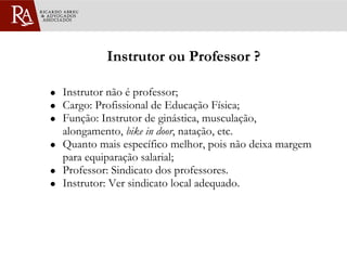 Instrutor ou Professor ? Instrutor não é professor; Cargo: Profissional de Educação Física; Função: Instrutor de ginástica, musculação, alongamento,  bike in door , natação, etc.  Quanto mais específico melhor, pois não deixa margem para equiparação salarial; Professor: Sindicato dos professores. Instrutor: Ver sindicato local adequado. 