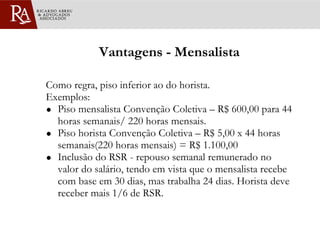 Vantagens - Mensalista Como regra, piso inferior ao do horista. Exemplos: Piso mensalista Convenção Coletiva – R$ 600,00 para 44 horas semanais/ 220 horas mensais.  Piso horista Convenção Coletiva – R$ 5,00 x 44 horas semanais(220 horas mensais) = R$ 1.100,00 Inclusão do RSR - repouso semanal remunerado no valor do salário, tendo em vista que o mensalista recebe com base em 30 dias, mas trabalha 24 dias. Horista deve receber mais 1/6 de RSR. 