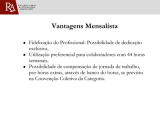 Vantagens Mensalista Fidelização do Profissional. Possibilidade de dedicação exclusiva. Utilização preferencial para colaboradores com 44 horas semanais. Possibilidade de compensação de jornada de trabalho, por horas extras, através de banco do horas, se previsto na Convenção Coletiva da Categoria. 