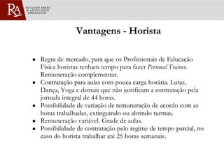 Vantagens - Horista Regra de mercado, para que os Profissionais de Educação Física horistas tenham tempo para fazer  Personal Trainer . Remuneração complementar. Contratação para aulas com pouca carga horária. Lutas, Dança, Yoga e demais que não justificam a contratação pela jornada integral de 44 horas. Possibilidade de variação de remuneração de acordo com as horas trabalhadas, extinguindo ou abrindo turmas.  Remuneração variável. Grade de aulas.  Possibilidade de contratação pelo regime de tempo parcial, no caso do horista trabalhar até 25 horas semanais. 