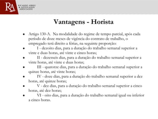 Vantagens - Horista Artigo 130-A.  Na modalidade do regime de tempo parcial, após cada período de doze meses de vigência do contrato de trabalho, o empregado terá direito a férias, na seguinte proporção:           I - dezoito dias, para a duração do trabalho semanal superior a vinte e duas horas, até vinte e cinco horas;           II - dezesseis dias, para a duração do trabalho semanal superior a vinte horas, até vinte e duas horas;           III - quatorze dias, para a duração do trabalho semanal superior a quinze horas, até vinte horas;           IV - doze dias, para a duração do trabalho semanal superior a dez horas, até quinze horas;           V - dez dias, para a duração do trabalho semanal superior a cinco horas, até dez horas;           VI - oito dias, para a duração do trabalho semanal igual ou inferior a cinco horas.  