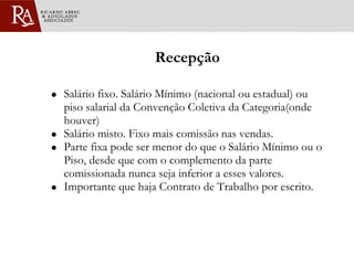 Recepção Salário fixo. Salário Mínimo (nacional ou estadual) ou piso salarial da Convenção Coletiva da Categoria(onde houver) Salário misto. Fixo mais comissão nas vendas.  Parte fixa pode ser menor do que o Salário Mínimo ou o Piso, desde que com o complemento da parte comissionada nunca seja inferior a esses valores. Importante que haja Contrato de Trabalho por escrito. 