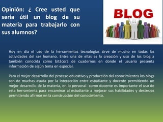Opinión: ¿ Cree usted que
sería útil un blog de su
materia para trabajarlo con
sus alumnos?

  Hoy en día el uso de la herramientas tecnologías sirve de mucho en todas las
  actividades del ser humano. Entre una de ellas es la creación y uso de los blog a
  también conocida como bitácora de cuadernos en donde el usuario presenta
  información de algún tema en especial.

  Para el mejor desarrollo del proceso educativo y producción del conocimientos los blogs
  son de muchas ayuda por la interacción entre estudiante y docente permitiendo un
  mejor desarrollo de la materia, en lo personal como docente es importante el uso de
  esta herramienta para encaminar al estudiante a mejorar sus habilidades y destrezas
  permitiendo afirmar en la construcción del conocimiento.
 