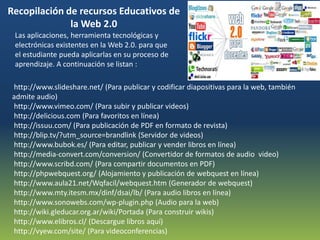 Recopilación de recursos Educativos de
              la Web 2.0
 Las aplicaciones, herramienta tecnológicas y
 electrónicas existentes en la Web 2.0. para que
 el estudiante pueda aplicarlas en su proceso de
 aprendizaje. A continuación se listan :

http://www.slideshare.net/ (Para publicar y codificar diapositivas para la web, también
admite audio)
http://www.vimeo.com/ (Para subir y publicar videos)
http://delicious.com (Para favoritos en línea)
http://issuu.com/ (Para publicación de PDF en formato de revista)
http://blip.tv/?utm_source=brandlink (Servidor de videos)
http://www.bubok.es/ (Para editar, publicar y vender libros en línea)
http://media-convert.com/conversion/ (Convertidor de formatos de audio video)
http://www.scribd.com/ (Para compartir documentos en PDF)
http://phpwebquest.org/ (Alojamiento y publicación de webquest en línea)
http://www.aula21.net/Wqfacil/webquest.htm (Generador de webquest)
http://www.mty.itesm.mx/dinf/dsai/lb/ (Para audio libros en línea)
http://www.sonowebs.com/wp-plugin.php (Audio para la web)
http://wiki.gleducar.org.ar/wiki/Portada (Para construir wikis)
http://www.elibros.cl/ (Descargue libros aquí)
http://vyew.com/site/ (Para videoconferencias)
 