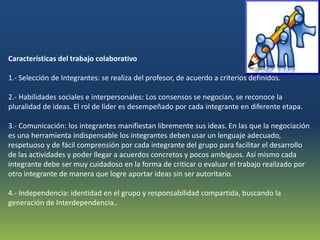Características del trabajo colaborativo

1.- Selección de Integrantes: se realiza del profesor, de acuerdo a criterios definidos.

2.- Habilidades sociales e interpersonales: Los consensos se negocian, se reconoce la
pluralidad de ideas. El rol de líder es desempeñado por cada integrante en diferente etapa.

3.- Comunicación: los integrantes manifiestan libremente sus ideas. En las que la negociación
es una herramienta indispensable los integrantes deben usar un lenguaje adecuado,
respetuoso y de fácil comprensión por cada integrante del grupo para facilitar el desarrollo
de las actividades y poder llegar a acuerdos concretos y pocos ambiguos. Así mismo cada
integrante debe ser muy cuidadoso en la forma de criticar o evaluar el trabajo realizado por
otro integrante de manera que logre aportar ideas sin ser autoritario.

4.- Independencia: identidad en el grupo y responsabilidad compartida, buscando la
generación de Interdependencia..
 