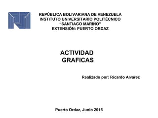 REPÚBLICA BOLIVARIANA DE VENEZUELA
INSTITUTO UNIVERSITARIO POLITÉCNICO
“SANTIAGO MARIÑO”
EXTENSIÓN: PUERTO ORDAZ
ACTIVIDAD
GRAFICAS
Realizado por: Ricardo Alvarez
Puerto Ordaz, Junio 2015
 