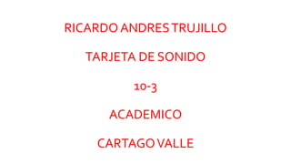 RICARDOANDRESTRUJILLO
TARJETA DE SONIDO
10-3
ACADEMICO
CARTAGOVALLE
 