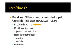 Resíduos sólidos industriais estudados pelo
Grupo de Pesquisas RECICLOS - CNPq
 Escória de aciaria
 Resíduos silicosos
 ▪ jazidas quartzo e silica
 Rochas ornamentais
 ▪ granito
 ▪ ardósia
 Biomassa
 