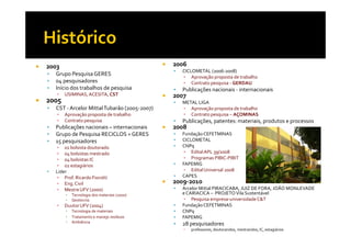 2003                                         2006
                                               CICLOMETAL (2006-2008)
  Grupo Pesquisa GERES                         ▪ Aprovação proposta de trabalho
  04 pesquisadores                             ▪ Contrato pesquisa - GERDAU
  Início dos trabalhos de pesquisa             Publicações nacionais - internacionais
   ▪   USIMINAS, ACESITA, CST                2007
2005                                           METAL LIGA
  CST - Arcelor Mittal Tubarão (2005-2007)     ▪ Aprovação proposta de trabalho
   ▪   Aprovação proposta de trabalho          ▪ Contrato pesquisa – AÇOMINAS
   ▪   Contrato pesquisa                       Publicações, patentes: materiais, produtos e processos
  Publicações nacionais – internacionais     2008
  Grupo de Pesquisa RECICLOS + GERES           Fundação CEFETMINAS
  15 pesquisadores                             CICLOMETAL
  ▪ 01 bolsista doutorado                      CNPq
  ▪ 04 bolsistas mestrado                       ▪ Edital APL 39/2008
  ▪ 04 bolsistas IC                             ▪ Programas PIBIC-PIBIT
  ▪ 02 estagiários                             FAPEMIG
  Lider                                         ▪ Edital Universal 2008
  ▪ Prof. Ricardo Fiorotti                     CAPES
  ▪ Eng. Civil                               2009-2010
  ▪ Mestre UFV (2000)                          Arcelor Mittal PIRACICABA, JUIZ DE FORA, JOÃO MONLEVADE
       ▪   Tecnologia dos materiais (2000)     e CARIACICA – PROJETO Vila Sustentável
       ▪   Geotecnia                            ▪ Pesquisa empresa-universidade C&T
   ▪   Duutor UFV (2004)                       Fundação CEFETMINAS
       ▪   Tecnologia de materiais             CNPq
       ▪   Tratamento e manejo resíduos        FAPEMIG
       ▪   Ambiência
                                               28 pesquisadores
                                                ▪   professores, doutorandos, mestrandos, IC, estagiários
 
