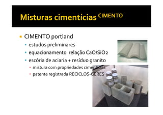 CIMENTO portland
 estudos preliminares
 equacionamento relação CaO/SiO2
 escória de aciaria + resíduo granito
 ▪ mistura com propriedades cimentícias
 ▪ patente registrada RECICLOS-GERES
 