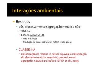 Resíduos
 pós-processamento segregação metálico não-
 metálico
 ▪ Escória ACIARIA LD
   ▪ Não metálicos
   ▪ Produção de peças estruturais (STIEF et alli, 2009)


 CLASSE II-A
        II-
 ▪ classificação do resíduo in natura equivale à classificação
   do elemento (matriz cimentícia) produzido com
                         cimentícia)
   agregados naturais ou resíduo (STIEF et alli, 2009)
                                            alli,
 