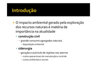 O impacto ambiental gerado pela exploração
dos recursos naturais é matéria de
importância na atualidade
 construção civil
 ▪ grande consumo agregados naturais
   ▪ degradação ambiental
 siderurgia
 ▪ geração e acúmulo de rejeitos nos aterros
   ▪ custos operacionais de manutenção e controle
   ▪ custos ambientais e sociais
 