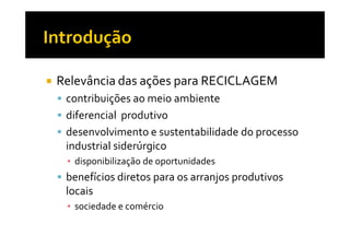 Relevância das ações para RECICLAGEM
 contribuições ao meio ambiente
 diferencial produtivo
 desenvolvimento e sustentabilidade do processo
 industrial siderúrgico
 ▪ disponibilização de oportunidades
 benefícios diretos para os arranjos produtivos
 locais
 ▪ sociedade e comércio
 
