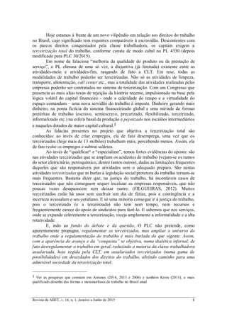 Revista da ABET, v. 14, n. 1, Janeiro a Junho de 2015 8
Hoje estamos à frente de um novo vilipêndio em relação aos direitos do trabalho
no Brasil, cujo significado tem requintes comparáveis à escravidão. Descontentes com
os parcos direitos conquistados pela classe trabalhadora, os capitais exigem a
terceirização total do trabalho, conforme consta de modo cabal no PL 4330 (depois
modificado para PLC 30/2015).
Em nome da falaciosa “melhoria da qualidade do produto ou da prestação de
serviço”, o PL elimina de uma só vez, a disjuntiva (já limitada) existente entre as
atividades-meio e atividades-fim, rasgando de fato a CLT. Em tese, todas as
modalidades de trabalho poderão ser terceirizadas. Não só as atividades de limpeza,
transporte, alimentação, call center etc., mas a totalidade das atividades realizadas pelas
empresas poderão ser contratados no sistema de terceirização. Com um Congresso que
presencia as mais altas taxas de rejeição da história recente, impulsionado na base pela
lógica volátil do capital financeiro - onde a celeridade do tempo e a virtualidade do
espaço comandam – uma nova servidão do trabalho é imposta. Dinheiro gerando mais
dinheiro, na ponta fictícia do sistema financeirizado global e uma miríade de formas
pretéritas de trabalho (escravo, semiescravo, precarizado, flexibilizado, terceirizado,
informalizado etc.) na esfera basal da produção e pejotizado nos escalões intermediários
e naqueles dotados de maior capital cultural.1
As falácias presentes no projeto que objetiva a terceirização total são
conhecidas: ao invés de criar empregos, ela de fato desemprega, uma vez que os
terceirizados (hoje mais de 13 milhões) trabalham mais, percebendo menos. Assim, ela
de fato reduz os empregos e subtrai salários.
Ao invés de “qualificar“ e “especializar”, temos fortes evidências do oposto: são
nas atividades terceirizadas que se ampliam os acidentes de trabalho (vejam-se os ramos
do setor eletricitário, petroquímico, dentre tantos outros), dadas as limitações frequentes
daqueles que são responsáveis por atividades sem o adequado preparo. São nestas
atividades terceirizadas que as burlas à legislação social protetora do trabalho tornam-se
mais frequentes. Bastaria dizer que, na justiça do trabalho, há incontáveis casos de
terceirizados que não conseguem sequer localizar as empresas responsáveis, que não
poucas vezes desaparecem sem deixar rastro. (FILGUEIRAS, 2012). Muitos
terceirizados estão há anos sem usufruir um dia de férias, pois a contingência e a
incerteza avassalam o seu cotidiano. E só uma minoria consegue ir à justiça do trabalho,
pois o terceirizado (e a terceirizada) não tem nem tempo, nem recursos e
frequentemente carece do apoio de sindicatos para fazê-lo. E sabemos que nos serviços,
onde se expande celeremente a terceirização, viceja amplamente a informalidade e a alta
rotatividade.
E, indo ao fundo do debate e da questão, O PLC não pretende, como
aparentemente propugna, regulamentar os terceirizados, mas ampliar o universo do
trabalho onde a regulamentação do trabalho é mais burlada do que vigente. Assim,
com a aparência do avanço e da “conquista” se objetiva, numa dialética infernal, de
fato desregulamentar o trabalho em geral, reduzindo a maioria da classe trabalhadora
assalariada, hoje regida pela CLT, em assalariados terceirizados (numa gama de
possibilidades) em deserdados dos direitos do trabalho, abrindo caminho para uma
admirável sociedade da terceirização total.
1 Ver as pesquisas que constam em Antunes (2014, 2013 e 2006) e também Krein (2013), o mais
qualificado desenho das formas e metamorfoses do trabalho no Brasil atual
 