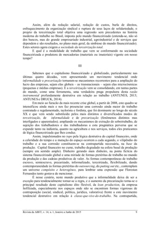 Revista da ABET, v. 14, n. 1, Janeiro a Junho de 2015 9
Assim, além da redução salarial, redução de custos, burla de direitos,
enfraquecimento da organização sindical e ruptura de seus laços de solidariedade, o
projeto da terceirização total objetiva uma regressão sem precedentes na história
moderna do trabalho no Brasil, imposta pelo mundo financeirizado (entenda-se, não só
dos bancos, mas do grande empresariado industrial, agroindustrial e de serviços que
dependem e são resultados, no plano mais geral, da simbiose do mundo financeirizado).
Estes setores agora exigem a sociedade da terceirização total.
E qual é a modalidade de trabalho que vem se conformando na sociedade
financeirizada e produtora de mercadorias (materiais ou imateriais) vigente em nosso
tempo?
III
Sabemos que o capitalismo financeirizado e globalizado, particularmente nas
últimas quatro décadas, vem apresentando um movimento tendencial onde
informalidade e precarização tornaram-se mecanismos recorrentes para a ampliação do
lucro das empresas, sejam elas globais – as transnacionais – sejam elas microcósmicas
(pequenas e médias empresas). E a terceirização vem se consolidando, em tantas partes
do mundo, como uma ferramenta, uma verdadeira praga propulsora desta razão
instrumental profundamente destrutiva em relação ao trabalho (ANTUNES, 2013;
ANTUNES e DRUCK, 2014).
Em meio ao furacão da mais recente crise global, a partir de 2008, este quadro se
intensificou ainda mais e nos faz presenciar uma corrosão ainda maior do trabalho
contratado e regulamentado, taylorista e fordista, que foi dominante ao longo do século
XX e que vem sendo substituído pelos mais distintos e diversificados modos de
terceirização, de informalidade e de precarização (fenômenos distintos mas
interligados e aparentados), ampliando os mecanismos de extração do sobretrabalho, de
sujeição dos trabalhadores e das trabalhadoras a esta pragmática perversa que se
expande tanto na indústria, quanto na agricultura e nos serviços, todos eles praticantes
de lógica financeirizada que lhes conduz.
Assim, impulsionados no topo pela lógica destrutiva do capital financeiro, onde
a celeridade do tempo e a mutação do espaço ocorrem a cada segundo, o vilipêndio do
trabalho e a sua corrosão constituem-se na contrapartida necessária, na base da
produção. Capital financeiro no cume, trabalho degradado na esfera basal da produção
(sempre em sentido amplo). Dinheiro gerando mais dinheiro, na ponta fictícia do
sistema financeirizado global e uma miríade de formas pretéritas de trabalho no mundo
da produção e das cadeias produtivas de valor. As formas contemporâneas de trabalho
escravo, semiescravo, precarizado, informalizado, terceirizado, flexibilizado, dando
contemporaneidade às formas pretéritas do outsourcing, do putting out etc., contemplam
um universo compósito e heterogêneo, para lembrar uma expressão que Florestan
Fernandes tanto gostava de mencionar.
É nesse cenário, neste mundo produtivo que a informalidade deixa de ser a
exceção para tendencialmente tornar-se a regra, e o aumento da precarização torna-se o
principal resultado deste capitalismo dito flexível, da lean production, da empresa
liofilizada, especialmente nos espaços onde não se encontram formas vigorosas de
contraposição (social, sindical, política, jurídica, valorativa) frente a este movimento
tendencial destrutivo em relação à classe-que-vive-do-trabalho. Na contrapartida,
 