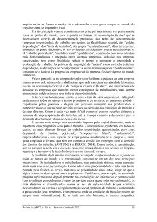 Revista da ABET, v. 14, n. 1, Janeiro a Junho de 2015 10
ampliar todas as formas e modos de confrontação a este grave ataque ao mundo do
trabalho torna-se imperativo vital.
E a terceirização vem se constituindo no principal mecanismo, em praticamente
todas as partes do mundo, para expandir as formas de acumulação flexível que se
desenvolvem através da desconcentração produtiva, das redes de subcontratação
(empresas terceirizadas), do trabalho em equipe, da flexibilidade salarial, das "células
de produção", dos "times de trabalho", dos grupos "semiautônomos", além de exercitar,
ao menos no plano discursivo, o "envolvimento participativo" do(a)s trabalhadore(a)s.
O "trabalho polivalente", "multifuncional', “qualificado”, combinado com uma estrutura
mais horizontalizada e integrada entre diversas empresas, inclusive nas empresas
terceirizadas, tem como finalidade reduzir o tempo e aumentar a intensidade e
exploração de trabalho. As práticas de imposição de “metas” como medição cotidiana
da produção, as definições de “competências” a serem realizadas pelos “colaboradores”,
tornaram-se o ideário e a pragmática empresarial da empresa flexível vigente no mundo
financeiro.
Vale o paralelo: se no apogeu do taylorismo/fordismo a pujança de uma empresa
mensurava-se pelo número de trabalhadores que nela exerciam sua atividade laborativa,
na era da acumulação flexível e da "empresa enxuta e flexível", são merecedores de
destaque as empresas que mantém menor contingente de trabalhadores, mas sempre
aumentando indelevelmente seus índices de produtividade.
A terceirização tornou-se, então, o novo elixir da vida empresarial. Atingindo
praticamente todos os setores e ramos produtivos e de serviços, as empresas globais –
respaldadas pelos governos - alegam que precisam aumentar sua produtividade e
competitividade, o que só pode ser feito através da corrosão das condições de trabalho e
de seus direitos. Como é cada vez mais difícil competir com os padrões chineses e
indianos de superexploração do trabalho, até a Europa caminha celeremente para o
desmonte do chamado estado de bem-estar social.
E quanto mais avança esse receituário imposto pelo capital financeiro, mais se
esparrama essa pragmática letal para o trabalho. Consequência: proliferam, em todos os
cantos, as mais diversas formas de trabalho terceirizado, quarteirizado, part time,
desprovido de direitos, pejotizado, “cooperativas falsas”, “voluntariado”,
empreendedorismo - uma espécie de empregador-e-assalariado de si próprio -, numa
gama ampliada e diversa, que têm em comum a erosão dos empregos com a corrosão
dos direitos do trabalho. (ANTUNES e DRUCK, 2014). Desse modo, a terceirização,
que no passado recente era a exceção (existente principalmente nos setores de limpeza,
segurança e transporte de trabalhadores) vem se tornando a regra.
A resultante desta irrazão instrumental é límpida: a informalidade se expande em
todas as partes do mundo e a terceirização constitui-se em um dos seus principais
mecanismos. Os trabalhadores e trabalhadoras, suas principais vítimas, veem aumentar
ainda mais níveis de precarização. Como esta é uma processualidade e não uma forma
pautada pela fixidez, os níveis máximos de precariedade ainda estão longe do que a
lógica destrutiva dos capitais busca implementar. Proliferam, por exemplo, no mundo da
máquina informacional-digital presente nas tecnologias de informação e comunicação
(que invadiram especialmente o setor de serviços agora quase todo mercadorizado), os
mais distintos e diversificados modos de ser da informalidade (cujos contratos
desconsideram os direitos e a regulamentação social protetora do trabalho), aumentando
a precarização (que, repetimos, é um processo onde as condições de trabalho podem ser
sempre mais intensificadas). E, se tudo isso não bastasse, a mesma pragmática
 