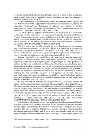 Revista da ABET, v. 14, n. 1, Janeiro a Junho de 2015 11
neoliberal, implementada nas empresas privadas, também se expande para as empresas
públicas que, junto com o receituário amplo anteriormente descrito, passaram a
introduzir também as terceirizações.
Estas converteram-se em mecanismo central da estratégia patronal, já que em
suas diversas modalidades, especialmente nas empresas de subcontratação, acabam por
estabelecer “contratos” que dissimulam as relações entre capital e trabalho,
apresentando-as como “contratação interempresarial, entre a empresa contratante e a
contratada.” (ANTUNES e DRUCK, 2014; KREIN, 2007).
E, neste cipoal de empresas de terceirizadas, os assalariados e as assalariadas
constatam a corrosão crescente de seus parcos direitos, que são diuturnamente burlados.
E nunca é demais recordar que, como o trabalho tem sexo, são ainda mais intensas as
formas e modos de exploração do trabalho feminino, quando o olhar se volta para a
divisão sociossexual do trabalho que penaliza ainda mais intensamente as mulheres
terceirizadas. (NOGUEIRA, 2011; ANTUNES, 2012; 2014)
Não sem motivo que, na feliz expressão de Graça Druck, estamos presenciando
uma verdadeira epidemia que vem atingindo a indústria, a agricultura, a agroindústria,
os serviços, e em particular também o setor público. (DRUCK, 1999; 2007; 2011). E,
em um cenário de crise estrutural do capital, os capitais exigem a terceirização não só
para as chamadas atividades-meio, mas também para as atividades-fim.
Criando trabalhadores e trabalhadoras de “primeira e segunda categorias”,
fatiando-os e diferenciando-os entre contratados diretamente e “terceirizados”,
ampliam-se ainda mais as heterogeneizações e fragmentações no corpo produtivo. À
título de exemplo: nas jornadas mais extensas; na intensificação do trabalho; na maior
rotatividade; nos salários menores; nos cursos treinamentos (que em geral são menos
frequentes para os terceirizados); no acesso limitado às instalações da empresa (a
exemplo de refeitórios e vestiários diferenciados); nas revistas na entrada e saída da
empresa; nas mais arriscadas condições de (in)segurança do trabalho, tudo isso
acarretando graves problemas na saúde dos trabalhadores e das trabalhadoras, tanto no
aumento dos acidentes, bem como nas estatísticas decorrentes de mortes e suicídios no
trabalho (ANTUNES e DRUCK, 2014).
No que concerne em particular às condições de saúde, os estudos revelam um
quadro alarmante, particularmente na energia elétrica, extração e refino de petróleo e na
siderurgia, mas este quadro se amplia também para os professores, trabalhadores de call
center e telemarketing; proliferam as LER (lesões por esforço repetitivo), os assédios
morais (essa nova forma de controle e dominação dissimuladas), os adoecimentos e
padecimentos de todo tipo no corpo produtivo, físico, psíquico, mental. (ANTUNES e
DRUCK, 2014) 2. As mortes e os suicídios no trabalho se intensificam, sob o silêncio
midiático e a surdez institucional. (ANTUNES, e DRUCK, 2014. Ver também
SELIGMAN-SILVA, DRUCK e FRANCO, 2007; PRAUN, 2014).
Se tudo isso já não bastasse, a terceirização fragmenta ainda mais as possibilidades
de ação e de consciência coletivas, incentiva a nefasta individualização das relações de
trabalho, amplia a concorrência decorrente do sistema de metas e competências, criando
o cenário ideal para as empresas dificultarem ao máximo a atividade sindical em defesa
dos direitos sociais do trabalho. Vale lembrar que a terceirização impõe também uma
pulverização dos sindicatos, ocorrendo muitas vezes que, em uma mesma empresa, os
2 Ver também Seligman-Silva, Druck e Franco, (2007) e a excelente pesquisa recente de Praun (2014).
 