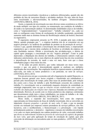 Revista da ABET, v. 14, n. 1, Janeiro a Junho de 2015 12
diferentes setores terceirizados vinculem-se a sindicatos diferenciados, quando não são
proibidos de fato de exercerem filiação e atividades sindicais. Ou seja, além do fosso
entre terceirizados e não-terceirizados, há também clivagens intraterceirizados
(ANTUNES e DRUCK, 2014).
Assim, a expansão da terceirização nos mais diversos ramos econômicos se efetiva
de modo múltiplo: nos tipos de contrato, na remuneração, nas condições de trabalho e
de saúde e na representação sindical. As denominadas modalidades atípicas de trabalho,
como o “empreendedorismo”, “cooperativismo”, “trabalho voluntário” etc., cada vez
mais se configuram como formas de ocultamento do trabalho assalariado, permitindo
aumentar ainda mais as distintas formas de flexibilização salarial, de horário, funcional
ou organizativa.
O argumento empresarial, presente no PL 4330, é pautado pela mais evidente
falácia, quando propugna que “... a empresa moderna tem de se concentrar em seu
negócio principal e na melhoria da qualidade do produto ou da prestação de serviço”.
Curioso é que, quando defendiam a terceirização das atividades-meio, o empresariado
argumentava que o mesmo daria condições de focalizar as atividades da empresa em
suas finalidades maiores. Obtido a terceirização das atividades-meio, o ideário do
capital agora propugna a concentração em seu “negócio principal”. Como se pode
depreender, a dilapidação dos direitos do trabalho, o rebaixamento salarial e tudo que
indicamos anteriormente, são os reais objetivos do capital nesta fase de crise econômica
e intensificação da recessão, de modo a uma vez mais, fazer com que a classe
trabalhadora pague o ônus maior da crise.
E há ainda um ponto decisivo, que venho indicando em meus textos mais
recentes e que, em geral, é desconsiderado quando se analisam aos múltiplos
significados das terceirizações. Sua ampliação beneficia expressivamente a produção da
mais-valia, em todos os ramos produtivos e em particular, no setor de serviços.
(ANTUNES, 2014 e 2013)
Em um universo em que a economia está sob a hegemonia do capital financeiro, as
empresas buscam garantir seus lucros exigindo e transferindo aos trabalhadores a
pressão pela maximização do tempo, pelas altas taxas de produtividade, pela redução
dos custos com a força de trabalho e pela flexibilização crescente dos contratos de
trabalho. E a terceirização vem se constituindo enquanto elemento de centralidade na
estratégia empresarial, uma vez que as relações sociais estabelecidas entre capital e
trabalho são disfarçadas em relações inter empresas, baseadas em contratos por tempo
determinado, flexíveis, de acordo com os ritmos produtivos das empresas contratantes
que desestruturam ainda mais a classe trabalhadora, seu tempo de trabalho e de vida,
seus direitos etc. (ANTUNES e DRUCK, 2014; DRUCK, 2011).
Desse modo, a expansão das terceirizações, bem como das empresas
especializadas em fornecimento da força de trabalho terceirizada, têm se convertido em
importante elemento propulsor e gerador de mais valia. E mais, o que no passado
recente era realizado por empresas estatais prestadoras de serviços públicos, sem fins
lucrativos, com o neoliberalismo, a financeirização e a privatização - este trípode
profundamente poderoso e destrutivo – impulsiona o mosaico de trabalhos terceirizados
a ter cada vez maior participação nas cadeias produtivas do valor, exercendo trabalhos
que direta ou indiretamente incidem no processo de valorização do capital e de geração
da mais valia, quer pela agilização do tempo de circulação do capital, quer pela
conversão da informação em mercadoria cada vez mais produtiva. .(ANTUNES, 2013 e
2014).
 