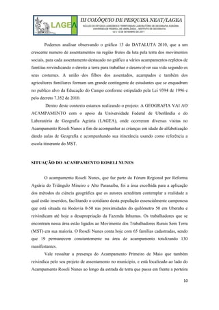 10
Podemos analisar observando o gráfico 13 do DATALUTA 2010, que a um
crescente numero de assentamentos na região frutos da luta pela terra dos movimentos
sociais, para cada assentamento destacado no gráfico a vários acampamentos repletos de
famílias reivindicando o direito a terra para trabalhar e desenvolver sua vida segundo os
seus costumes. A união dos filhos dos assentados, acampados e também dos
agricultores familiares formam um grande contingente de estudantes que se enquadram
no publico alvo da Educação do Campo conforme estipulado pela Lei 9394 de 1996 e
pelo decreto 7.352 de 2010.
Dentro deste contexto estamos realizando o projeto: A GEOGRAFIA VAI AO
ACAMPAMENTO com o apoio da Universidade Federal de Uberlândia e do
Laboratório de Geografia Agrária (LAGEA), onde ocorreram diversas visitas no
Acampamento Roseli Nunes a fim de acompanhar as crianças em idade de alfabetização
dando aulas de Geografia e acompanhando sua itinerância usando como referência a
escola itinerante do MST.
SITUAÇÃO DO ACAMPAMENTO ROSELI NUNES
O acampamento Roseli Nunes, que faz parte do Fórum Regional por Reforma
Agrária do Triângulo Mineiro e Alto Paranaíba, foi a área escolhida para a aplicação
dos métodos da ciência geográfica que os autores acreditam contemplar a realidade a
qual estão inseridos, facilitando o cotidiano desta população essencialmente camponesa
que está situada na Rodovia 0-50 nas proximidades do quilômetro 50 em Uberaba e
reivindicam até hoje a desapropriação da Fazenda Inhumas. Os trabalhadores que se
encontram nessa área estão ligados ao Movimento dos Trabalhadores Rurais Sem Terra
(MST) em sua maioria. O Roseli Nunes conta hoje com 65 famílias cadastradas, sendo
que 19 permanecem constantemente na área de acampamento totalizando 130
manifestantes.
Vale ressaltar a presença do Acampamento Primeiro de Maio que também
reivindica pelo seu projeto de assentamento no município, e está localizado ao lado do
Acampamento Roseli Nunes ao longo da estrada de terra que passa em frente a porteira
 