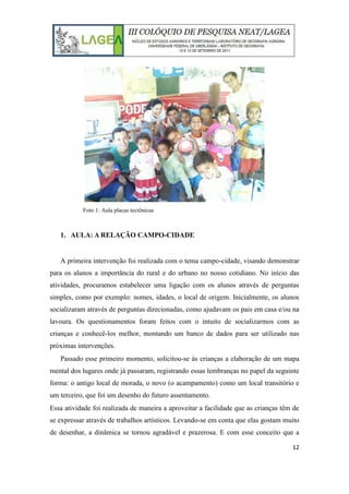 12
Foto 1: Aula placas tectônicas
1. AULA: A RELAÇÃO CAMPO-CIDADE
A primeira intervenção foi realizada com o tema campo-cidade, visando demonstrar
para os alunos a importância do rural e do urbano no nosso cotidiano. No início das
atividades, procuramos estabelecer uma ligação com os alunos através de perguntas
simples, como por exemplo: nomes, idades, o local de origem. Inicialmente, os alunos
socializaram através de perguntas direcionadas, como ajudavam os pais em casa e/ou na
lavoura. Os questionamentos foram feitos com o intuito de socializarmos com as
crianças e conhecê-los melhor, montando um banco de dados para ser utilizado nas
próximas intervenções.
Passado esse primeiro momento, solicitou-se às crianças a elaboração de um mapa
mental dos lugares onde já passaram, registrando essas lembranças no papel da seguinte
forma: o antigo local de morada, o novo (o acampamento) como um local transitório e
um terceiro, que foi um desenho do futuro assentamento.
Essa atividade foi realizada de maneira a aproveitar a facilidade que as crianças têm de
se expressar através de trabalhos artísticos. Levando-se em conta que elas gostam muito
de desenhar, a dinâmica se tornou agradável e prazerosa. E com esse conceito que a
 