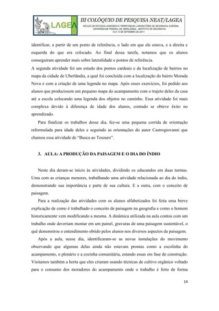 14
identificar, a partir de um ponto de referência, o lado em que ele estava, e a direita e
esquerda do que era colocado. Ao final dessa tarefa, notamos que os alunos
conseguiram aprender mais sobre lateralidade e pontos de referência.
A segunda atividade foi um estudo dos pontos cardeais e da localização de bairros no
mapa da cidade de Uberlândia, a qual foi concluída com a localização do bairro Morada
Nova e com a criação de uma legenda no mapa. Após esses exercícios, foi pedido aos
alunos que produzissem um pequeno mapa do acampamento com o trajeto deles da casa
até a escola colocando uma legenda dos objetos no caminho. Essa atividade foi mais
complexa devido à diferença de idade dos alunos, contudo se obteve êxito no
aprendizado.
Para finalizar os trabalhos desse dia, fez-se uma pequena corrida de orientação
reformulada para idade deles e seguindo as orientações do autor Castrogiovanni que
chamou essa atividade de “Busca ao Tesouro”.
3. AULA: A PRODUÇÃO DA PAISAGEM E O DIA DO ÍNDIO
Neste dia deram-se início às atividades, dividindo os educandos em duas turmas.
Uma com as crianças menores, trabalhando uma atividade relacionada ao dia do índio,
demonstrando sua importância e parte de sua cultura. E a outra, com o conceito de
paisagem.
Para a realização das atividades com os alunos alfabetizados foi feita uma breve
explicação de como é trabalhado o conceito de paisagem na geografia e como o homem
historicamente vem modificando a mesma. A dinâmica utilizada na aula contou com um
trabalho onde deveriam montar em um painel, gravuras de uma paisagem sustentável, o
quê demonstrou o entendimento obtido pelos alunos nos diversos aspectos da paisagem.
Após a aula, nesse dia, identificaram-se as novas instalações do movimento
observando que algumas delas ainda não estavam prontas como a escolinha do
acampamento, o plenário e a cozinha comunitária, estando essas em fase de construção.
Visitamos também a horta que eles criaram usando técnicas de cultivo orgânico voltado
para o consumo dos moradores do acampamento onde o trabalho é feito de forma
 