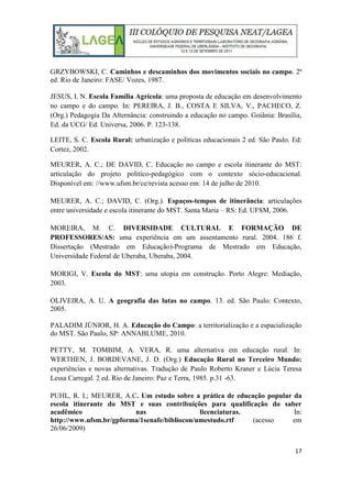 17
GRZYBOWSKI, C. Caminhos e descaminhos dos movimentos sociais no campo. 2ª
ed. Rio de Janeiro: FASE/ Vozes, 1987.
JESUS, I. N. Escola Família Agrícola: uma proposta de educação em desenvolvimento
no campo e do campo. In: PEREIRA, J. B., COSTA E SILVA, V., PACHECO, Z.
(Org.) Pedagogia Da Alternância: construindo a educação no campo. Goiânia: Brasília,
Ed. da UCG/ Ed. Universa, 2006. P. 123-138.
LEITE, S. C. Escola Rural: urbanização e políticas educacionais 2 ed. São Paulo. Ed:
Cortez, 2002.
MEURER, A. C.; DE DAVID, C. Educação no campo e escola itinerante do MST:
articulação do projeto político-pedagógico com o contexto sócio-educacional.
Disponível em: //www.ufsm.br/ce/revista acesso em: 14 de julho de 2010.
MEURER, A. C.; DAVID, C. (Org.). Espaços-tempos de itinerância: articulações
entre universidade e escola itinerante do MST. Santa Maria – RS: Ed. UFSM, 2006.
MOREIRA, M. C. DIVERSIDADE CULTURAL E FORMAÇÃO DE
PROFESSORES/AS: uma experiência em um assentamento rural. 2004. 186 f.
Dissertação (Mestrado em Educação)-Programa de Mestrado em Educação,
Universidade Federal de Uberaba, Uberaba, 2004.
MORIGI, V. Escola do MST: uma utopia em construção. Porto Alegre: Mediação,
2003.
OLIVEIRA, A. U. A geografia das lutas no campo. 13. ed. São Paulo: Contexto,
2005.
PALADIM JÚNIOR, H. A. Educação do Campo: a territorialização e a espacialização
do MST. São Paulo, SP: ANNABLUME, 2010.
PETTY, M. TOMBIM, A. VERA, R. uma alternativa em educação rural. In:
WERTHEN, J. BORDEVANE, J. D. (Org.) Educação Rural no Terceiro Mundo:
experiências e novas alternativas. Tradução de Paulo Roberto Kraner e Lúcia Teresa
Lessa Carregal. 2 ed. Rio de Janeiro: Paz e Terra, 1985. p.31 -63.
PUHL, R. I.; MEURER, A.C. Um estudo sobre a prática de educação popular da
escola itinerante do MST e suas contribuições para qualificação do saber
acadêmico nas licenciaturas. In:
http://www.ufsm.br/gpforma/1senafe/bibliocon/umestudo.rtf (acesso em
26/06/2009)
 