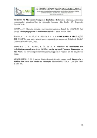 18
RIBEIRO, M. Movimento Camponês Trabalho e Educação: liberdade, autonomia,
emancipação: princípios/fins da formação humana. São Paulo, SP: Expressão
Popular,2010.
SOUZA, J. F. Educação popular e movimentos sociais no Brasil. In: CANÁRIO, Rui.
(Org.). Educação popular & movimentos sociais. Lisboa: Educa, 2007.
SOUZA, C. L. F.. SILVA, E. B.. SOUSA, F. C.. et al. GEOGRAFIA E EDUCAÇÃO
DO CAMPO: para que e quem serve a educação no campo do Estado de Goiás?.
Goiânia: Editora Vieira, 2010.
TEIXEIRA, C. E.; NANNI, R. M. de A. A educação no movimento dos
trabalhadores rurais sem terra (MST) – escola nacional Florestan Fernandes em
São Paulo. In: www.simposioreformaagraria.propp.ufu.br <acesso em 01 de julho de
2009>
VENDRAMINI, C. R. A escola diante do multifacetado espaço rural. Perspectiva –
Revista do Centro de Ciências da Educação, Florianópolis, v.21, n.1, jan./jun. 2004,
p. 145-166.
 