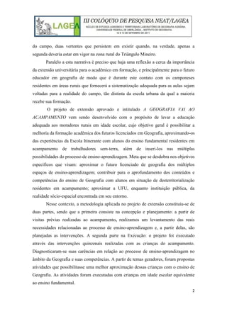 2
do campo, duas vertentes que persistem em existir quando, na verdade, apenas a
segunda deveria estar em vigor na zona rural do Triângulo Mineiro.
Paralelo a esta narrativa é preciso que haja uma reflexão a cerca da importância
da extensão universitária para o acadêmico em formação, e principalmente para o futuro
educador em geografia de modo que é durante este contato com os camponeses
residentes em áreas rurais que fornecerá a sistematização adequada para as aulas sejam
voltadas para a realidade do campo, tão distinta da escola urbana da qual a maioria
recebe sua formação.
O projeto de extensão aprovado e intitulado A GEOGRAFIA VAI AO
ACAMPAMENTO vem sendo desenvolvido com o propósito de levar a educação
adequada aos moradores rurais em idade escolar, cujo objetivo geral é possibilitar a
melhoria da formação acadêmica dos futuros licenciados em Geografia, aproximando-os
das experiências da Escola Itinerante com alunos do ensino fundamental residentes em
acampamento de trabalhadores sem-terra, além de inseri-los nas múltiplas
possibilidades do processo de ensino-aprendizagem. Meta que se desdobra nos objetivos
específicos que visam: aproximar o futuro licenciado de geografia dos múltiplos
espaços de ensino-aprendizagem; contribuir para o aprofundamento dos conteúdos e
competências do ensino de Geografia com alunos em situação de desterritorialização
residentes em acampamento; aproximar a UFU, enquanto instituição pública, da
realidade sócio-espacial encontrada em seu entorno.
Nesse contexto, a metodologia aplicada no projeto de extensão constituiu-se de
duas partes, sendo que a primeira consiste na concepção e planejamento: a partir de
visitas prévias realizadas ao acampamento, realizamos um levantamento das reais
necessidades relacionadas ao processo de ensino-aprendizagem e, a partir delas, são
planejadas as intervenções. A segunda parte na Execução: o projeto foi executado
através das intervenções quinzenais realizadas com as crianças do acampamento.
Diagnosticaram-se suas carências em relação ao processo de ensino-aprendizagem no
âmbito da Geografia e suas competências. A partir de temas geradores, foram propostas
atividades que possibilitasse uma melhor aproximação dessas crianças com o ensino de
Geografia. As atividades foram executadas com crianças em idade escolar equivalente
ao ensino fundamental.
 