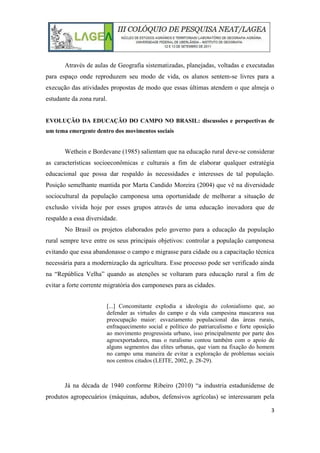 3
Através de aulas de Geografia sistematizadas, planejadas, voltadas e executadas
para espaço onde reproduzem seu modo de vida, os alunos sentem-se livres para a
execução das atividades propostas de modo que essas últimas atendem o que almeja o
estudante da zona rural.
EVOLUÇÃO DA EDUCAÇÃO DO CAMPO NO BRASIL: discussões e perspectivas de
um tema emergente dentro dos movimentos sociais
Wethein e Bordevane (1985) salientam que na educação rural deve-se considerar
as características socioeconômicas e culturais a fim de elaborar qualquer estratégia
educacional que possa dar respaldo às necessidades e interesses de tal população.
Posição semelhante mantida por Marta Candido Moreira (2004) que vê na diversidade
sociocultural da população camponesa uma oportunidade de melhorar a situação de
exclusão vivida hoje por esses grupos através de uma educação inovadora que de
respaldo a essa diversidade.
No Brasil os projetos elaborados pelo governo para a educação da população
rural sempre teve entre os seus principais objetivos: controlar a população camponesa
evitando que essa abandonasse o campo e migrasse para cidade ou a capacitação técnica
necessária para a modernização da agricultura. Esse processo pode ser verificado ainda
na “República Velha” quando as atenções se voltaram para educação rural a fim de
evitar a forte corrente migratória dos camponeses para as cidades.
[...] Concomitante explodia a ideologia do colonialismo que, ao
defender as virtudes do campo e da vida campesina mascarava sua
preocupação maior: esvaziamento populacional das áreas rurais,
enfraquecimento social e político do patriarcalismo e forte oposição
ao movimento progressista urbano, isso principalmente por parte dos
agroexportadores, mas o ruralismo contou também com o apoio de
alguns segmentos das elites urbanas, que viam na fixação do homem
no campo uma maneira de evitar a exploração de problemas sociais
nos centros citados (LEITE, 2002, p. 28-29).
Já na década de 1940 conforme Ribeiro (2010) “a industria estadunidense de
produtos agropecuários (máquinas, adubos, defensivos agrícolas) se interessaram pela
 