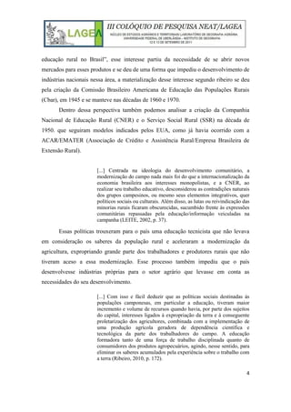 4
educação rural no Brasil”, esse interesse partiu da necessidade de se abrir novos
mercados para esses produtos e se deu de uma forma que impediu o desenvolvimento de
indústrias nacionais nessa área, a materialização desse interesse segundo ribeiro se deu
pela criação da Comissão Brasileiro Americana de Educação das Populações Rurais
(Cbar), em 1945 e se manteve nas décadas de 1960 e 1970.
Dentro dessa perspectiva também podemos analisar a criação da Companhia
Nacional de Educação Rural (CNER) e o Serviço Social Rural (SSR) na década de
1950. que seguiram modelos indicados pelos EUA, como já havia ocorrido com a
ACAR/EMATER (Associação de Crédito e Assistência Rural/Empresa Brasileira de
Extensão Rural).
[...] Centrada na ideologia do desenvolvimento comunitário, a
modernização do campo nada mais foi do que a internacionalização da
economia brasileira aos interesses monopolistas, e a CNER, ao
realizar seu trabalho educativo, desconsiderou as contradições naturais
dos grupos campesinos, ou mesmo seus elementos integrativos, quer
políticos sociais ou culturais. Além disso, as lutas ou reivindicação das
minorias rurais ficaram obscurecidas, sucumbido frente às expressões
comunitárias repassadas pela educação/informação veiculadas na
campanha (LEITE, 2002, p. 37).
Essas políticas trouxeram para o país uma educação tecnicista que não levava
em consideração os saberes da população rural e aceleraram a modernização da
agricultura, expropriando grande parte dos trabalhadores e produtores rurais que não
tiveram aceso a essa modernização. Esse processo também impediu que o país
desenvolvesse indústrias próprias para o setor agrário que levasse em conta as
necessidades do seu desenvolvimento.
[...] Com isso e fácil deduzir que as políticas sociais destinadas ás
populações camponesas, em particular a educação, tiveram maior
incremento e volume de recursos quando havia, por parte dos sujeitos
do capital, interesses ligados á expropriação da terra e á conseguente
proletarização dos agricultores, combinada com a implementação de
uma produção agrícola geradora de dependência científica e
tecnológica da parte dos trabalhadores do campo. A educação
formadora tanto de uma força de trabalho disciplinada quanto de
consumidores dos produtos agropecuários, agindo, nesse sentido, para
eliminar os saberes acumulados pela experiência sobre o trabalho com
a terra (Ribeiro, 2010, p. 172).
 
