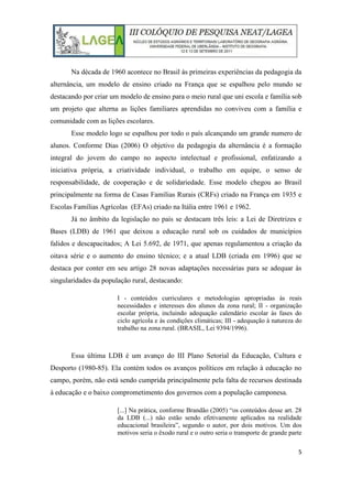 5
Na década de 1960 acontece no Brasil às primeiras experiências da pedagogia da
alternância, um modelo de ensino criado na França que se espalhou pelo mundo se
destacando por criar um modelo de ensino para o meio rural que uni escola e família sob
um projeto que alterna as lições familiares aprendidas no conviveu com a família e
comunidade com as lições escolares.
Esse modelo logo se espalhou por todo o país alcançando um grande numero de
alunos. Conforme Dias (2006) O objetivo da pedagogia da alternância é a formação
integral do jovem do campo no aspecto intelectual e profissional, enfatizando a
iniciativa própria, a criatividade individual, o trabalho em equipe, o senso de
responsabilidade, de cooperação e de solidariedade. Esse modelo chegou ao Brasil
principalmente na forma de Casas Famílias Rurais (CRFs) criado na França em 1935 e
Escolas Famílias Agrícolas (EFAs) criado na Itália entre 1961 e 1962.
Já no âmbito da legislação no país se destacam três leis: a Lei de Diretrizes e
Bases (LDB) de 1961 que deixou a educação rural sob os cuidados de municípios
falidos e descapacitados; A Lei 5.692, de 1971, que apenas regulamentou a criação da
oitava série e o aumento do ensino técnico; e a atual LDB (criada em 1996) que se
destaca por conter em seu artigo 28 novas adaptações necessárias para se adequar às
singularidades da população rural, destacando:
I - conteúdos curriculares e metodologias apropriadas às reais
necessidades e interesses dos alunos da zona rural; II - organização
escolar própria, incluindo adequação calendário escolar às fases do
ciclo agrícola e às condições climáticas; III - adequação à natureza do
trabalho na zona rural. (BRASIL, Lei 9394/1996).
Essa última LDB é um avanço do III Plano Setorial da Educação, Cultura e
Desporto (1980-85). Ela contém todos os avanços políticos em relação à educação no
campo, porém, não está sendo cumprida principalmente pela falta de recursos destinada
à educação e o baixo comprometimento dos governos com a população camponesa.
[...] Na prática, conforme Brandão (2005) “os conteúdos desse art. 28
da LDB (...) não estão sendo efetivamente aplicados na realidade
educacional brasileira”, segundo o autor, por dois motivos. Um dos
motivos seria o êxodo rural e o outro seria o transporte de grande parte
 