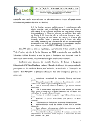 7
matricular nas escolas convencionais ou não conseguiam o tempo adequado numa
mesma escola para se adaptarem ao conteúdo.
[...] As famílias sem-terra mobilizaram-se (e mobilizam-se) pelo
direito à escola e pela possibilidade de uma escola que fizesse a
diferença ou tivesse realmente sentido em sua vida presente e futura
(preocupação com os filhos). As primeiras a se mobilizar, lá no início
na década de 80, foram às mães e professores, depois os pais e
algumas lideranças do movimento; aos poucos as crianças vão
tomando também lugar, e algumas vezes á frente, nas ações
necessárias para garantir sua própria escola, seja nos assentamentos já
conquistados, seja ainda nos acampamentos. Assim nasceu o trabalho
com educação escolar no MST (CALDART, 2003, p.62).
Em 2009 após 13 anos de legalização, a governadora do Rio Grande do Sul
Yeda Crusius, pôs fim à Escola Itinerante do MST respondendo uma medida do
Ministério Publico Estadual, o que foi para as lideranças uma tentativa clara de
enfraquecer o movimento, colocando barreiras para o seu desenvolvimento.
Conforme uma pesquisa do Instituto Nacional de Estudo e Pesquisas
Educacionais (INEP) publicada no caderno Educação do Campo: diferenças mudando
paradigmas da Secretaria de Educação Continuada, Alfabetização e Diversidade no
caderno - SECAD (2007) os principais obstáculos para uma educação de qualidade no
campo são:
 Insuficiência e precariedade das instalações físicas da maioria das
escolas;
 Dificuldades de acesso dos professores e alunos às escolas, em razão
da falta de um sistema adequado de transporte escolar;
 Falta de professores habilitados e efetivos, o que provoca constante
rotatividade;
 Falta de conhecimento especializado sobre políticas de educação
básica para o meio rural, com currículos inadequados que privilegiam uma
visão urbana de educação e desenvolvimento;
 Ausência de assistência pedagógica e supervisão escolar nas escolas
rurais;
 Predomínio de classes multisseriadas com educação de baixa
qualidade;
 Falta de atualização das propostas pedagógicas das escolas rurais;
 Baixo desempenho escolar dos alunos e elevadas taxas de distorção
idade-série;
 Baixos salários e sobrecargas de trabalho dos professores, quando
comparados com os que atuam na zona urbana;
 Necessidade de reavaliação das políticas de nucleação das escolas e de
implementação de calendário escolar adequado às necessidades do meio
rural. (BRASIL, 2007, p 18)
 