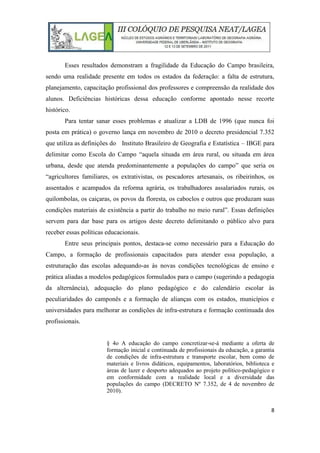8
Esses resultados demonstram a fragilidade da Educação do Campo brasileira,
sendo uma realidade presente em todos os estados da federação: a falta de estrutura,
planejamento, capacitação profissional dos professores e compreensão da realidade dos
alunos. Deficiências históricas dessa educação conforme apontado nesse recorte
histórico.
Para tentar sanar esses problemas e atualizar a LDB de 1996 (que nunca foi
posta em prática) o governo lança em novembro de 2010 o decreto presidencial 7.352
que utiliza as definições do Instituto Brasileiro de Geografia e Estatística – IBGE para
delimitar como Escola do Campo “aquela situada em área rural, ou situada em área
urbana, desde que atenda predominantemente a populações do campo” que seria os
“agricultores familiares, os extrativistas, os pescadores artesanais, os ribeirinhos, os
assentados e acampados da reforma agrária, os trabalhadores assalariados rurais, os
quilombolas, os caiçaras, os povos da floresta, os caboclos e outros que produzam suas
condições materiais de existência a partir do trabalho no meio rural”. Essas definições
servem para dar base para os artigos deste decreto delimitando o público alvo para
receber essas políticas educacionais.
Entre seus principais pontos, destaca-se como necessário para a Educação do
Campo, a formação de profissionais capacitados para atender essa população, a
estruturação das escolas adequando-as às novas condições tecnológicas de ensino e
prática aliadas a modelos pedagógicos formulados para o campo (sugerindo a pedagogia
da alternância), adequação do plano pedagógico e do calendário escolar às
peculiaridades do camponês e a formação de alianças com os estados, municípios e
universidades para melhorar as condições de infra-estrutura e formação continuada dos
profissionais.
§ 4o A educação do campo concretizar-se-á mediante a oferta de
formação inicial e continuada de profissionais da educação, a garantia
de condições de infra-estrutura e transporte escolar, bem como de
materiais e livros didáticos, equipamentos, laboratórios, biblioteca e
áreas de lazer e desporto adequados ao projeto político-pedagógico e
em conformidade com a realidade local e a diversidade das
populações do campo (DECRETO Nº 7.352, de 4 de novembro de
2010).
 