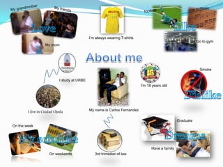 music




                                             I’m always wearing T-shirts
                                                                                                            Go to gym
                  My mom




                                                                                                             Smoke

                           I study at URBE
                                                                           I’m 18 years old




        I live in Ciudad Ojeda               My name is Carlos Fernandez

                                                                                                 Graduate
On the week




                                                                                 Have a family
                     On weekends                3rd trimester of law
 