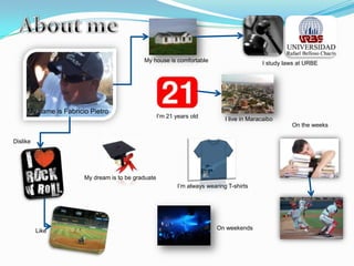 My house is comfortable                         I study laws at URBE




     My name is Fabricio Pietro
                                                    I’m 21 years old          I live in Maracaibo
                                                                                                      On the weeks

Dislike




                       My dream is to be graduate
                                                            I’m always wearing T-shirts




          Like                                                             On weekends
 
